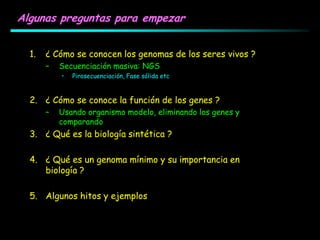 Algunas preguntas para empezar
1. ¿ Cómo se conocen los genomas de los seres vivos ?
– Secuenciación masiva: NGS
• Pirosecuenciación, Fase sólida etc
2. ¿ Cómo se conoce la función de los genes ?
– Usando organismo modelo, eliminando los genes y
comparando
3. ¿ Qué es la biología sintética ?
4. ¿ Qué es un genoma mínimo y su importancia en
biología ?
5. Algunos hitos y ejemplos
 