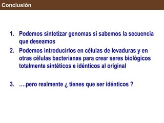 Conclusión
1. Podemos sintetizar genomas si sabemos la secuencia
que deseamos
2. Podemos introducirlos en células de levaduras y en
otras células bacterianas para crear seres biológicos
totalmente sintéticos e idénticos al original
3. ….pero realmente ¿ tienes que ser idénticos ?
 