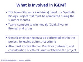 SYLICA Synthetic Biology – Bowater Feb 2013
What is Involved in iGEM?
• The team (Students + Advisers) develop a Synthetic
Biology Project that must be completed during the
summer months
• Teams compete to win medals (Gold, Silver or
Bronze) and prizes
• Genetic engineering must be performed within the
project, following quite strict criteria
• Also must involve Human Practices (outreach) and
consideration of ethical issues related to the project
 