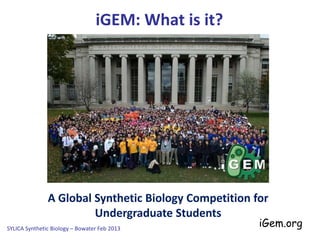 A Global Synthetic Biology Competition for
Undergraduate Students
iGEM: What is it?
SYLICA Synthetic Biology – Bowater Feb 2013
iGEM: International Genetically
Engineered Machines
Organised by the iGEM
Foundation, a spin out
from the MIT in the USA
iGem.org
 