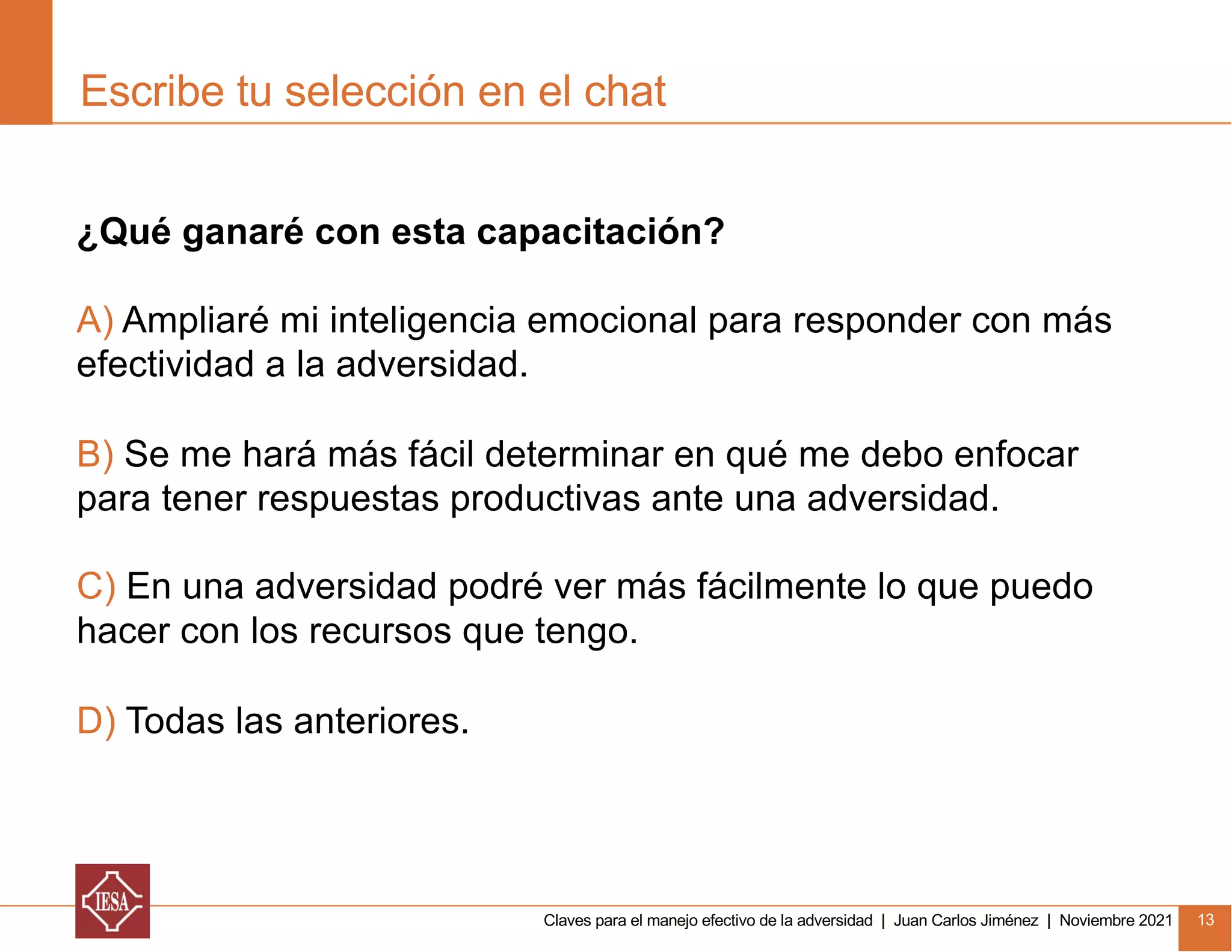 Claves para el manejo efectivo de la adversidad | Juan Carlos Jiménez | Noviembre 2021 13
Escribe tu selección en el chat
¿Qué ganaré con esta capacitación?
A) Ampliaré mi inteligencia emocional para responder con más
efectividad a la adversidad.
B) Se me hará más fácil determinar en qué me debo enfocar
para tener respuestas productivas ante una adversidad.
C) En una adversidad podré ver más fácilmente lo que puedo
hacer con los recursos que tengo.
D) Todas las anteriores.
 