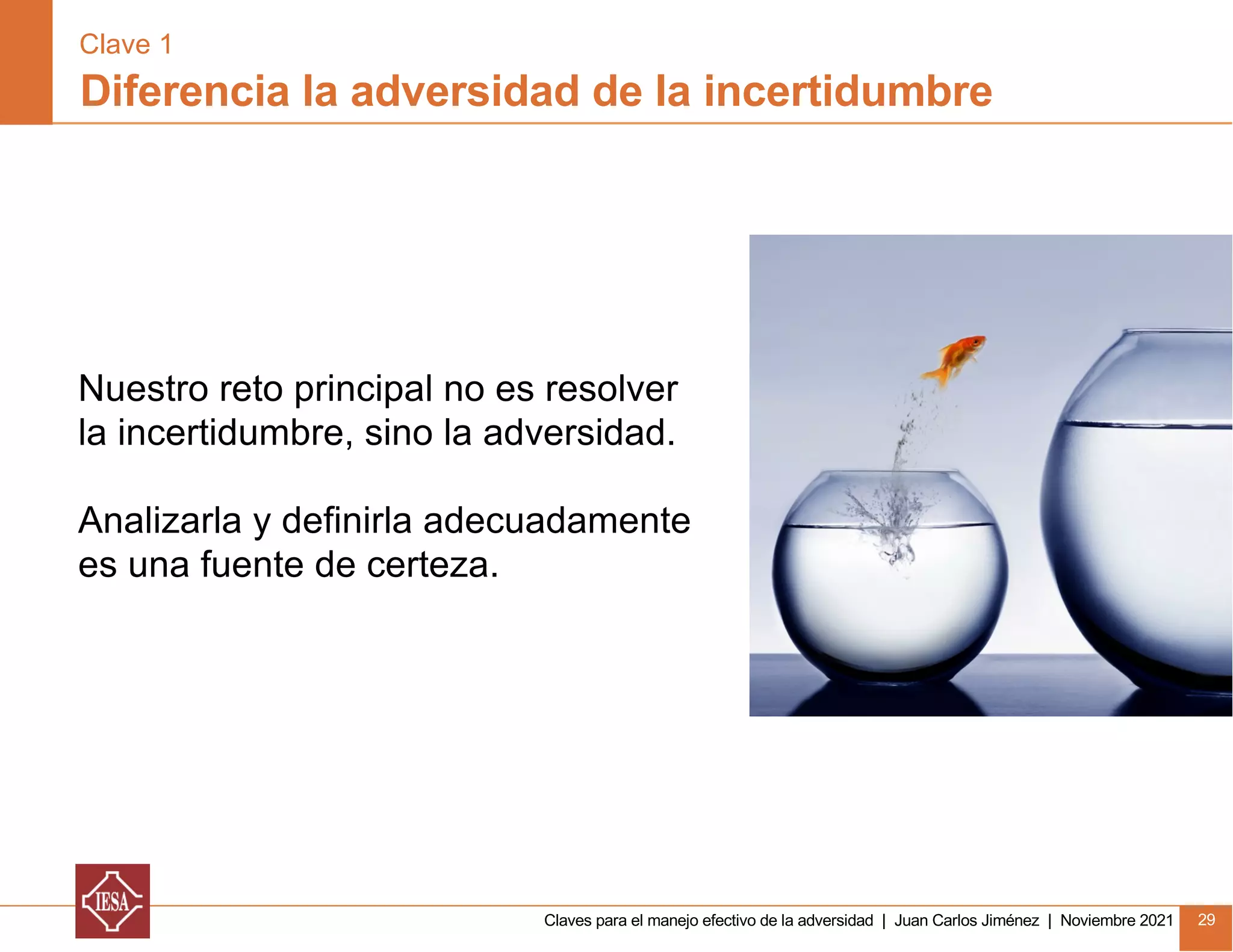 Claves para el manejo efectivo de la adversidad | Juan Carlos Jiménez | Noviembre 2021 29
Nuestro reto principal no es resolver
la incertidumbre, sino la adversidad.
Analizarla y definirla adecuadamente
es una fuente de certeza.
Diferencia la adversidad de la incertidumbre
Clave 1
 