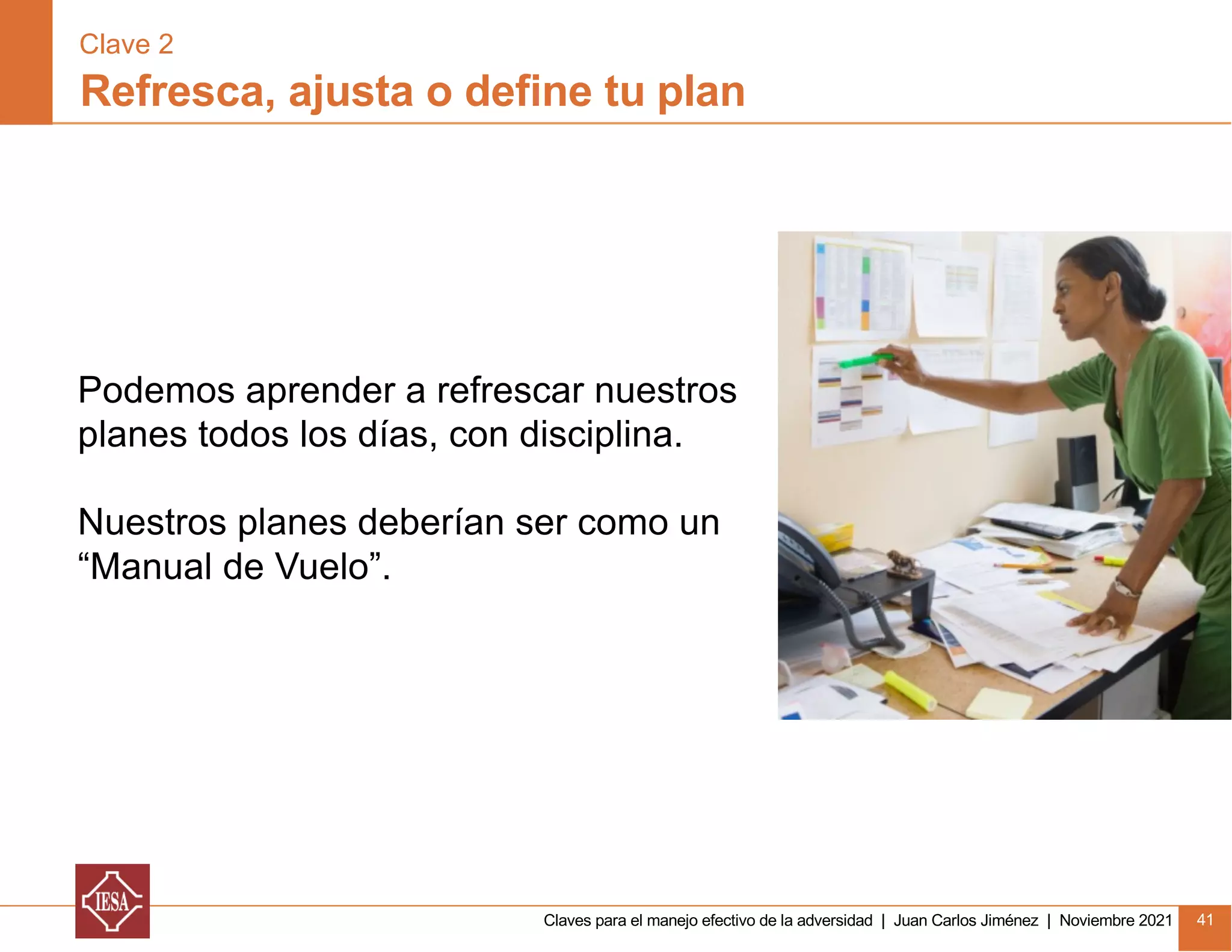 Claves para el manejo efectivo de la adversidad | Juan Carlos Jiménez | Noviembre 2021 41
Refresca, ajusta o define tu plan
Clave 2
Podemos aprender a refrescar nuestros
planes todos los días, con disciplina.
Nuestros planes deberían ser como un
“Manual de Vuelo”.
 