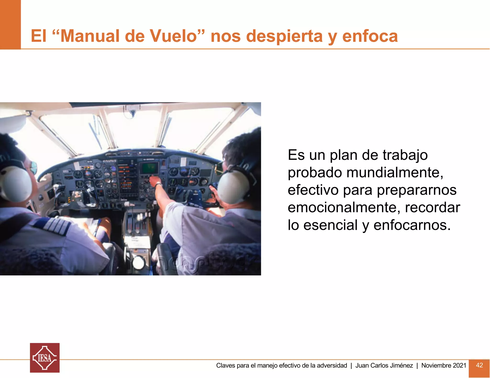 Claves para el manejo efectivo de la adversidad | Juan Carlos Jiménez | Noviembre 2021 42
Es un plan de trabajo
probado mundialmente,
efectivo para prepararnos
emocionalmente, recordar
lo esencial y enfocarnos.
El “Manual de Vuelo” nos despierta y enfoca
 