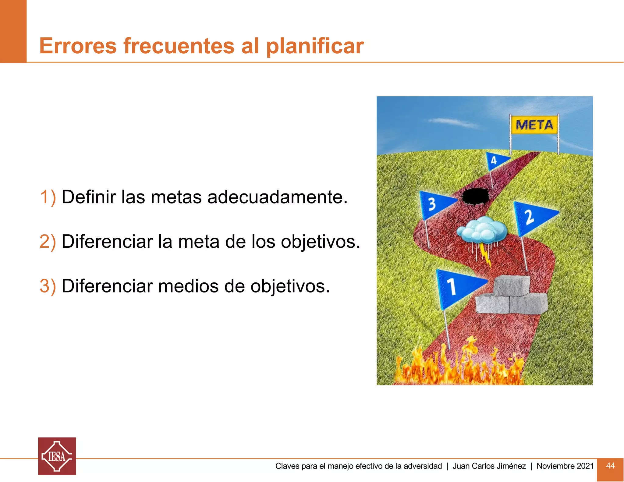 Claves para el manejo efectivo de la adversidad | Juan Carlos Jiménez | Noviembre 2021 44
1) Definir las metas adecuadamente.
2) Diferenciar la meta de los objetivos.
3) Diferenciar medios de objetivos.
Errores frecuentes al planificar
 