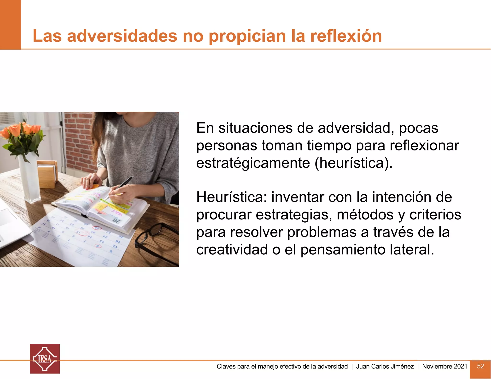 Claves para el manejo efectivo de la adversidad | Juan Carlos Jiménez | Noviembre 2021 52
Las adversidades no propician la reflexión
En situaciones de adversidad, pocas
personas toman tiempo para reflexionar
estratégicamente (heurística).
Heurística: inventar con la intención de
procurar estrategias, métodos y criterios
para resolver problemas a través de la
creatividad o el pensamiento lateral.
 