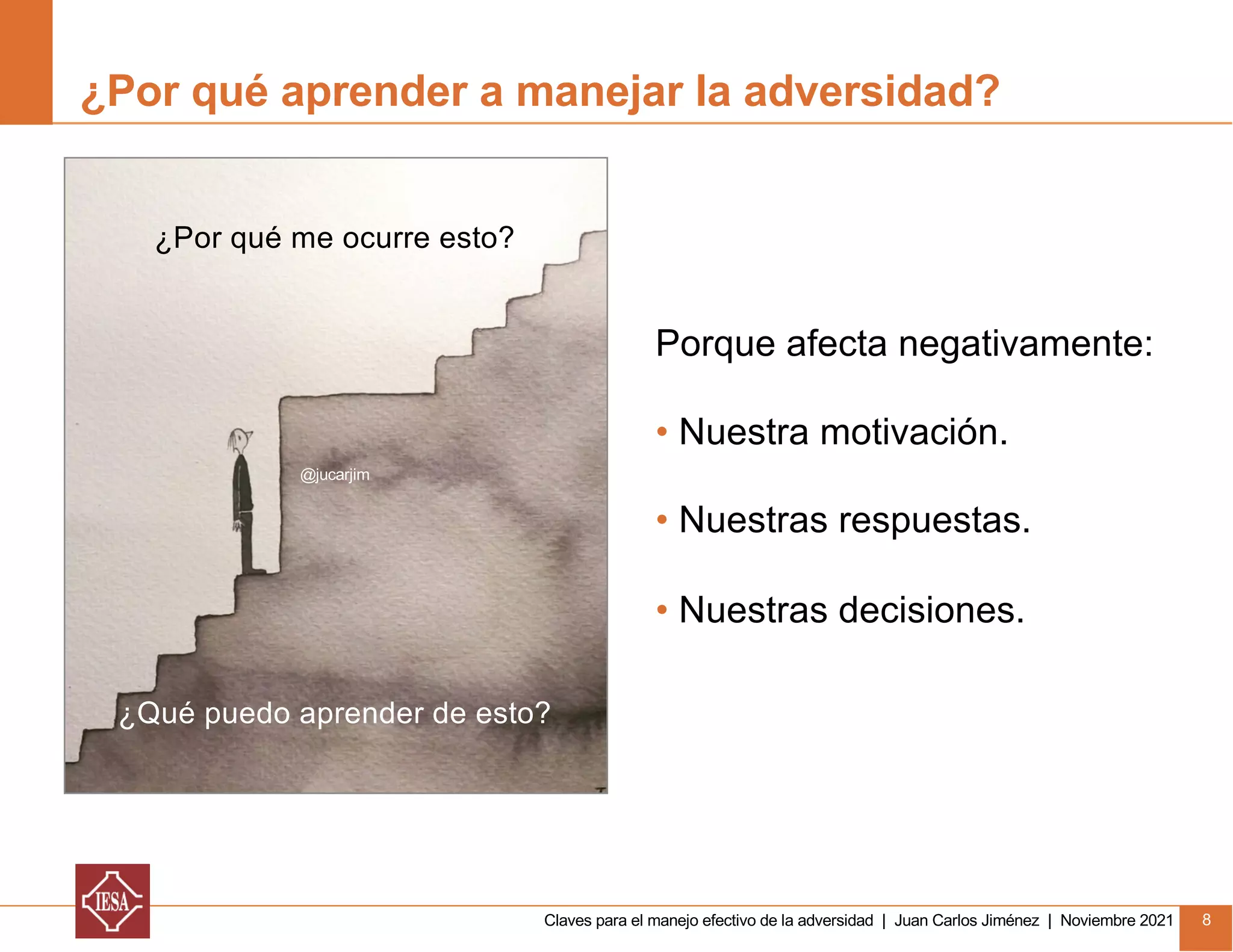 Claves para el manejo efectivo de la adversidad | Juan Carlos Jiménez | Noviembre 2021 8
¿Por qué aprender a manejar la adversidad?
Porque afecta negativamente:
• Nuestra motivación.
• Nuestras respuestas.
• Nuestras decisiones.
¿Por qué me ocurre esto?
¿Qué puedo aprender de esto?
@jucarjim
 