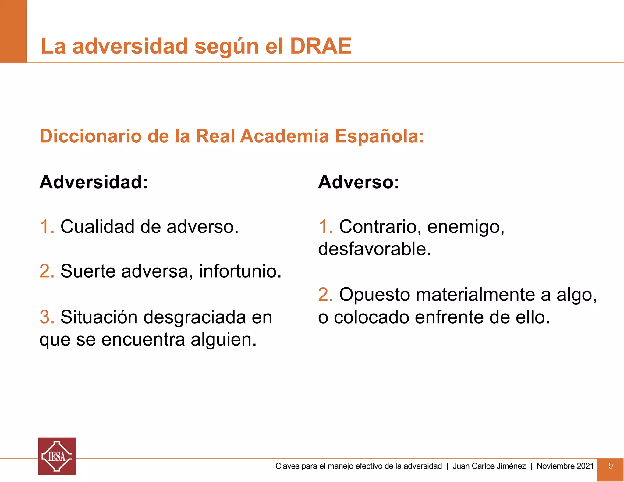 Claves para el manejo efectivo de la adversidad | Juan Carlos Jiménez | Noviembre 2021 9
La adversidad según el DRAE
Adversidad:
1. Cualidad de adverso.
2. Suerte adversa, infortunio.
3. Situación desgraciada en
que se encuentra alguien.
Diccionario de la Real Academia Española:
Adverso:
1. Contrario, enemigo,
desfavorable.
2. Opuesto materialmente a algo,
o colocado enfrente de ello.
 