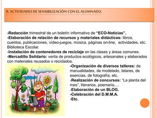 II. ACTIVIDADES DE SENSIBILIZACIÓN CON EL ALUMNADO.
-Redacción trimestral de un boletín informativo de “ECO-Noticias”.
-Elaboración de relación de recursos y materiales didácticos: libros,
cuentos, publicaciones, vídeo-juegos, música, páginas on-line, actividades, etc.
Biblioteca Escolar.
-Instalación de contenedores de reciclaje en las clases y áreas comunes.
-Mercadillo Solidario: venta de productos ecológicos, artesanales y elaborados
con materiales reusados o reciclados.
-Organización de diversos talleres: de
manualidades, de modelado, telares, de
esencias, de fotografía, etc.
-Realización de concursos: “La planta del
mes”, literarios, poemario,…
-Elaboración de un BLOG.
-Celebración del D.M.M.A.
-Etc.
 