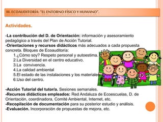 III. ECOAUDITORÍA: “EL ENTORNO FÍSICO Y HUMANO”.
Actividades.
-La contribución del D. de Orientación: información y asesoramiento
pedagógico a través del Plan de Acción Tutorial.
-Orientaciones y recursos didácticos más adecuados a cada propuesta
concreta. Bloques de Ecoauditoría:
1.¿Cómo soy? Respeto personal y autoestima.
2.La Diversidad en el centro educativo.
3.La convivencia.
4.La calidad ambiental
5.El estado de las instalaciones y los materiales.
6.Uso del centro.
-Acción Tutorial del tutor/a. Sesiones semanales.
-Recursos didácticos empleados: Red Andaluza de Ecoescuelas, D. de
Orientación, coordinadora, Comité Ambiental, Internet, etc.
-Recopilación de documentación para su posterior estudio y análisis.
-Evaluación. Incorporación de propuestas de mejora, etc.
 