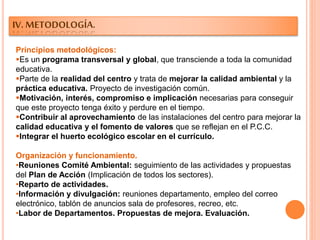 IV. METODOLOGÍA.
Principios metodológicos:
Es un programa transversal y global, que transciende a toda la comunidad
educativa.
Parte de la realidad del centro y trata de mejorar la calidad ambiental y la
práctica educativa. Proyecto de investigación común.
Motivación, interés, compromiso e implicación necesarias para conseguir
que este proyecto tenga éxito y perdure en el tiempo.
Contribuir al aprovechamiento de las instalaciones del centro para mejorar la
calidad educativa y el fomento de valores que se reflejan en el P.C.C.
Integrar el huerto ecológico escolar en el currículo.
Organización y funcionamiento.
•Reuniones Comité Ambiental: seguimiento de las actividades y propuestas
del Plan de Acción (Implicación de todos los sectores).
•Reparto de actividades.
•Información y divulgación: reuniones departamento, empleo del correo
electrónico, tablón de anuncios sala de profesores, recreo, etc.
•Labor de Departamentos. Propuestas de mejora. Evaluación.
 