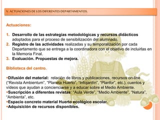 V. ACTUACIONES DE LOS DIFERENTES DEPARTAMENTOS.
Actuaciones:
1. Desarrollo de las estrategias metodológicas y recursos didácticos
adoptados para el proceso de sensibilización del alumnado.
2. Registro de las actividades realizadas y su temporalización por cada
Departamento que se entrega a la coordinadora con el objetivo de incluirlas en
la Memoria Final.
3. Evaluación. Propuestas de mejora.
Biblioteca del centro.
Difusión del material: relación de libros y publicaciones, recursos on-line
(“Revista Ambientum”, “Planeta Huerto”, “Infojardín”, “Planfor”, etc.), cuentos y
vídeos que ayudan a concienciarse y a educar sobre el Medio Ambiente.
Suscripción a diferentes revistas: “Aula Verde”, “Medio Ambiente”, “Natura”,
“Ambienta”, etc.
Espacio concreto material Huerto ecológico escolar.
Adquisición de recursos disponibles.
 