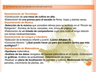 V. ACTUACIONES DE LOS DIFERENTES DEPARTAMENTOS.
Departamento de Tecnología.
•Construcción de una mesa de cultivo en alto.
•Elaboración de una prensa para el secado de flores, hojas y plantas secas.
Departamento de Música.
•Selección de la música que considere idónea para su audición en el “Rincón de
Relajación”. Sonidos de lluvia, cascadas, mar, trinos de pájaros, etc.
•Elaboración de un listado de compositores cuya obra musical tenga relación
con temas medioambientales.
Departamento de Lengua y Literatura.
•Selección de la literatura infantil y juvenil. (Lector Alhakén II)
•Concurso literario: “¿Qué puedo hacer yo para que nuestro centro sea más
ecológico? “
Departamento de Matemáticas.
•Gymkana matemática.
•Análisis de los datos recogidos de manera sistemática en el huerto. Elaboración
de gráficas. Análisis de probabilidad. Determinación de áreas.
•Realizar un plano de localización de parcelas y cultivos. Mediciones del huerto,
parcelas, crecimiento de plantas, etc.
 