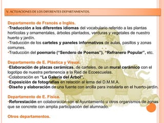 V. ACTUACIONES DE LOS DIFERENTES DEPARTAMENTOS.
Departamento de Francés e Inglés.
•Traducción a los diferentes idiomas del vocabulario referido a las plantas
hortícolas y ornamentales, árboles plantados, verduras y vegetales de nuestro
huerto y jardín.
•Traducción de los carteles y paneles informativos de aulas, pasillos y zonas
comunes.
•Traducción del poemario (“Sendero de Poemas”), “Refranero Popular”, etc.
Departamento de E. Plástica y Visual.
•Elaboración de placas cerámicas, de carteles, de un mural cerámico con el
logotipo de nuestra pertenencia a la Red de Ecoescuelas.
•Colaboración en “La Galería del Árbol”.
•Exposición de fotografías en relación al lema del D.M.M.A.
•Diseño y elaboración de una fuente con arcilla para instalarla en el huerto-jardín.
Departamento de E. Física.
•Reforestación en colaboración con el Ayuntamiento u otros organismos de zonas
que se concrete con amplia participación del alumnado.
Otros departamentos.
 
