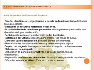 V. ACTUACIONES DE LOS DIFERENTES DEPARTAMENTOS.
Aula Específica de Educación Especial.
•Diseño, planificación, organización y puesta en funcionamiento del huerto
ecológico escolar.
•Búsqueda de recursos materiales necesarios.
•Establecimiento de relaciones personales con organismos y entidades con
el objetivo de lograr colaboración.
•Participación activa en la elaboración de las Auditorías.
•Instalación del vallado necesario para proteger las zonas de cultivo.
•Construir varios bancales en alto para plantas ornamentales.
•Plantar árboles. Instalación de casetas y comederos para pájaros.
•Empleo del riego del huerto-jardín un sistema de goteo de bajo consumo.
•Elaboración de compost.
•Elaboración de paneles informativos y rótulos: plantas, tareas,
herramientas,.
•Preparación de colección de semillas. Fichas y Catalogación de las mismas.
•Diferentes rutas educativas. Relación con otros centros.
 