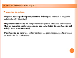 VII. ANÁLISIS Y PROPUESTAS DE MEJORA.
Propuestas de mejora.
•Disponer de una partida presupuestaria propia para financiar el programa
(Administración Educativa).
•Disponer en el horario del tiempo necesario para la adecuada coordinación
(Que las guardias pudieran canjearse por actividades de planificación del
trabajo en el huerto escolar).
•Planificación de horarios, en la medida de las posibilidades, que favorezcan
las reuniones del profesorado.
 
