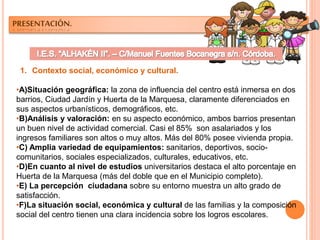 PRESENTACIÓN.
1. Contexto social, económico y cultural.
•A)Situación geográfica: la zona de influencia del centro está inmersa en dos
barrios, Ciudad Jardín y Huerta de la Marquesa, claramente diferenciados en
sus aspectos urbanísticos, demográficos, etc.
•B)Análisis y valoración: en su aspecto económico, ambos barrios presentan
un buen nivel de actividad comercial. Casi el 85% son asalariados y los
ingresos familiares son altos o muy altos. Más del 80% posee vivienda propia.
•C) Amplia variedad de equipamientos: sanitarios, deportivos, socio-
comunitarios, sociales especializados, culturales, educativos, etc.
•D)En cuanto al nivel de estudios universitarios destaca el alto porcentaje en
Huerta de la Marquesa (más del doble que en el Municipio completo).
•E) La percepción ciudadana sobre su entorno muestra un alto grado de
satisfacción.
•F)La situación social, económica y cultural de las familias y la composición
social del centro tienen una clara incidencia sobre los logros escolares.
 