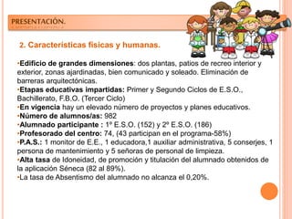 2. Características físicas y humanas.
•Edificio de grandes dimensiones: dos plantas, patios de recreo interior y
exterior, zonas ajardinadas, bien comunicado y soleado. Eliminación de
barreras arquitectónicas.
•Etapas educativas impartidas: Primer y Segundo Ciclos de E.S.O.,
Bachillerato, F.B.O. (Tercer Ciclo)
•En vigencia hay un elevado número de proyectos y planes educativos.
•Número de alumnos/as: 982
•Alumnado participante : 1º E.S.O. (152) y 2º E.S.O. (186)
•Profesorado del centro: 74, (43 participan en el programa-58%)
•P.A.S.: 1 monitor de E.E., 1 educadora,1 auxiliar administrativa, 5 conserjes, 1
persona de mantenimiento y 5 señoras de personal de limpieza.
•Alta tasa de Idoneidad, de promoción y titulación del alumnado obtenidos de
la aplicación Séneca (82 al 89%).
•La tasa de Absentismo del alumnado no alcanza el 0,20%.
PRESENTACIÓN.
 