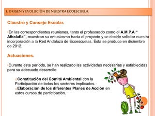 I. ORIGEN Y EVOLUCIÓN DE NUESTRA ECOESCUELA.
Claustro y Consejo Escolar.
•En las correspondientes reuniones, tanto el profesorado como el A.M.P.A “
Albolafia”, muestran su entusiasmo hacia el proyecto y se decide solicitar nuestra
incorporación a la Red Andaluza de Ecoescuelas. Ésta se produce en diciembre
de 2012.
Actuaciones.
•Durante este período, se han realizado las actividades necesarias y establecidas
para su adecuado desarrollo:
oConstitución del Comité Ambiental con la
Participación de todos los sectores implicados.
oElaboración de los diferentes Planes de Acción en
estos cursos de participación.
 
