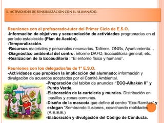 II.ACTIVIDADESDESENSIBILIZACIÓNCONEL ALUMNADO.
Reuniones con el profesorado-tutor del Primer Ciclo de E.S.O.
-Información de objetivos y secuenciación de actividades programadas en el
período establecido (Plan de Acción).
-Temporalización.
-Recursos materiales y personales necesarios. Talleres, ONGs, Ayuntamiento…
-Diagnóstico ambiental del centro: informe DAFO, Ecoauditoría general, etc.
-Realización de la Ecoauditoría : “El entorno físico y humano”.
Reuniones con los delegados/as de 1º E.S.O.
-Actividades que propicien la implicación del alumnado: información y
divulgación de acuerdos adoptados por el Comité Ambiental.
-Preparación del tablón de anuncios “ECO-Alhakén II” y
Punto Verde.
-Elaboración de la cartelería y murales. Distribución en
pasillos y zonas comunes.
-Diseño de la mascota que define al centro “Eco-Ramitas” y
eslogan “Sembrando ilusiones, cosechando realidades
(A.E.E.E.)
-Elaboración y divulgación del Código de Conducta.
 