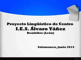 Proyecto Lingüístico de CentroProyecto Lingüístico de Centro
I.E.S. Álvaro YáñezI.E.S. Álvaro Yáñez
Bembibre (León)Bembibre (León)
Salamanca, junio 2014Salamanca, junio 2014
 