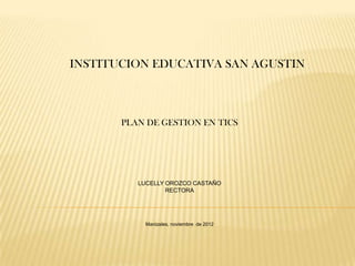 INSTITUCION EDUCATIVA SAN AGUSTIN



       PLAN DE GESTION EN TICS




          LUCELLY OROZCO CASTAÑO
                  RECTORA




            Manizales, noviembre de 2012
 