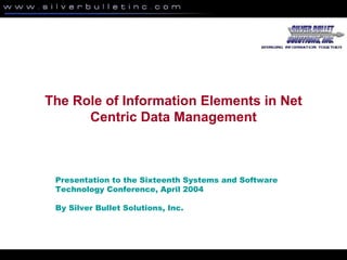 The Role of Information Elements in Net
Centric Data Management
Presentation to the Sixteenth Systems and Software
Technology Conference, April 2004
By Silver Bullet Solutions, Inc.
 