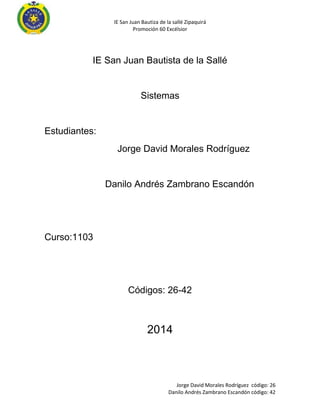 IE San Juan Bautiza de la sallé Zipaquirá
Promoción 60 Excélsior
Jorge David Morales Rodríguez código: 26
Danilo Andrés Zambrano Escandón código: 42
IE San Juan Bautista de la Sallé
Sistemas
Estudiantes:
Jorge David Morales Rodríguez
Danilo Andrés Zambrano Escandón
Curso:1103
Códigos: 26-42
2014
 