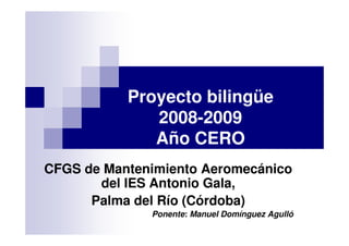 Proyecto bilingüe
              2008-2009
              Año CERO
CFGS de Mantenimiento Aeromecánico
       del IES Antonio Gala,
      Palma del Río (Córdoba)
              Ponente: Manuel Domínguez Agulló
 