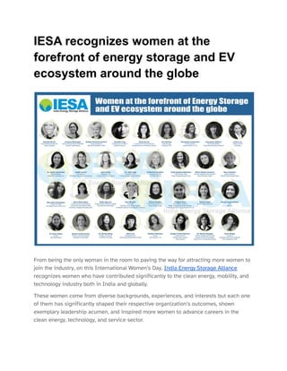 IESA recognizes women at the
forefront of energy storage and EV
ecosystem around the globe
From being the only woman in the room to paving the way for attracting more women to
join the industry, on this International Women’s Day, India Energy Storage Alliance
recognizes women who have contributed significantly to the clean energy, mobility, and
technology industry both in India and globally.
These women come from diverse backgrounds, experiences, and interests but each one
of them has significantly shaped their respective organization’s outcomes, shown
exemplary leadership acumen, and inspired more women to advance careers in the
clean energy, technology, and service sector.
 