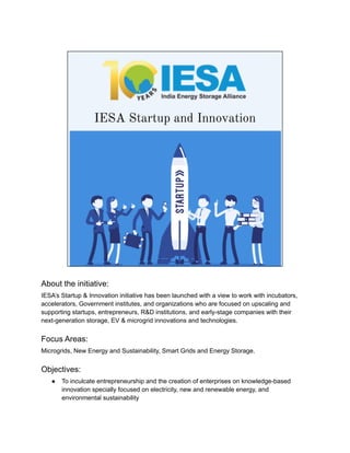 About the initiative:
IESA’s Startup & Innovation initiative has been launched with a view to work with incubators,
accelerators, Government institutes, and organizations who are focused on upscaling and
supporting startups, entrepreneurs, R&D institutions, and early-stage companies with their
next-generation storage, EV & microgrid innovations and technologies.
Focus Areas:
Microgrids, New Energy and Sustainability, Smart Grids and Energy Storage.
Objectives:
● To inculcate entrepreneurship and the creation of enterprises on knowledge-based
innovation specially focused on electricity, new and renewable energy, and
environmental sustainability
 