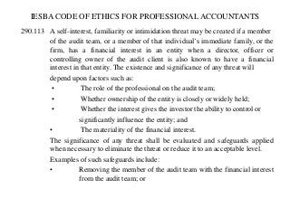 IESBA CODE OF ETHICS FOR PROFESSIONAL ACCOUNTANTS
290.113 A self-interest, familiarity or intimidation threat may be created if a member
of the audit team, or a member of that individual’s immediate family, or the
firm, has a financial interest in an entity when a director, officer or
controlling owner of the audit client is also known to have a financial
interest in that entity. The existence and significance of any threat will
depend upon factors such as:
•
The role of the professional on the audit team;
•
Whether ownership of the entity is closely or widely held;
•
Whether the interest gives the investor the ability to control or
significantly influence the entity; and
•
The materiality of the financial interest.
The significance of any threat shall be evaluated and safeguards applied
when necessary to eliminate the threat or reduce it to an acceptable level.
Examples of such safeguards include:
•
Removing the member of the audit team with the financial interest
from the audit team; or

 