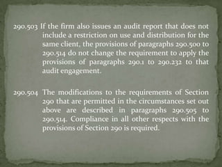 290.503 If the firm also issues an audit report that does not
include a restriction on use and distribution for the
same client, the provisions of paragraphs 290.500 to
290.514 do not change the requirement to apply the
provisions of paragraphs 290.1 to 290.232 to that
audit engagement.
290.504 The modifications to the requirements of Section
290 that are permitted in the circumstances set out
above are described in paragraphs 290.505 to
290.514. Compliance in all other respects with the
provisions of Section 290 is required.

 
