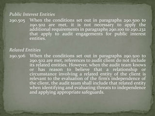 Public Interest Entities
290.505 When the conditions set out in paragraphs 290.500 to
290.502 are met, it is not necessary to apply the
additional requirements in paragraphs 290.100 to 290.232
that apply to audit engagements for public interest
entities.
Related Entities
290.506 When the conditions set out in paragraphs 290.500 to
290.502 are met, references to audit client do not include
its related entities. However, when the audit team knows
or has reason to believe that a relationship or
circumstance involving a related entity of the client is
relevant to the evaluation of the firm’s independence of
the client, the audit team shall include that related entity
when identifying and evaluating threats to independence
and applying appropriate safeguards.

 