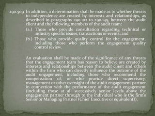 290.509 In addition, a determination shall be made as to whether threats
to independence are created by interests and relationships, as
described in paragraphs 290.102 to 290.145, between the audit
client and the following members of the audit team:
(a.) Those who provide consultation regarding technical or
industry specific issues, transactions or events; and
(b.) Those who provide quality control for the engagement,
including those who perform the engagement quality
control review.
An evaluation shall be made of the significance of any threats
that the engagement team has reason to believe are created by
interests and relationships between the audit client and others
within the firm who can directly influence the outcome of the
audit engagement, including those who recommend the
compensation of, or who provide direct supervisory,
management or other oversight of the audit engagement partner
in connection with the performance of the audit engagement
(including those at all successively senior levels above the
engagement partner through to the individual who is the firm’s
Senior or Managing Partner (Chief Executive or equivalent)).

 