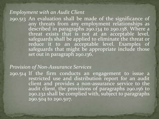 Employment with an Audit Client
290.513 An evaluation shall be made of the significance of
any threats from any employment relationships as
described in paragraphs 290.134 to 290.138. Where a
threat exists that is not at an acceptable level,
safeguards shall be applied to eliminate the threat or
reduce it to an acceptable level. Examples of
safeguards that might be appropriate include those
set out in paragraph 290.136.
Provision of Non-Assurance Services
290.514 If the firm conducts an engagement to issue a
restricted use and distribution report for an audit
client and provides a non-assurance service to the
audit client, the provisions of paragraphs 290.156 to
290.232 shall be complied with, subject to paragraphs
290.504 to 290.507.

 