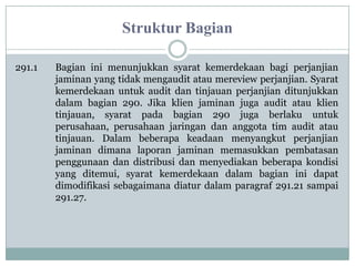 Struktur Bagian
291.1

Bagian ini menunjukkan syarat kemerdekaan bagi perjanjian
jaminan yang tidak mengaudit atau mereview perjanjian. Syarat
kemerdekaan untuk audit dan tinjauan perjanjian ditunjukkan
dalam bagian 290. Jika klien jaminan juga audit atau klien
tinjauan, syarat pada bagian 290 juga berlaku untuk
perusahaan, perusahaan jaringan dan anggota tim audit atau
tinjauan. Dalam beberapa keadaan menyangkut perjanjian
jaminan dimana laporan jaminan memasukkan pembatasan
penggunaan dan distribusi dan menyediakan beberapa kondisi
yang ditemui, syarat kemerdekaan dalam bagian ini dapat
dimodifikasi sebagaimana diatur dalam paragraf 291.21 sampai
291.27.

 