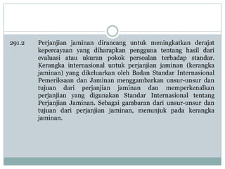 291.2

Perjanjian jaminan dirancang untuk meningkatkan derajat
kepercayaan yang diharapkan pengguna tentang hasil dari
evaluasi atau ukuran pokok persoalan terhadap standar.
Kerangka internasional untuk perjanjian jaminan (kerangka
jaminan) yang dikeluarkan oleh Badan Standar Internasional
Pemeriksaan dan Jaminan menggambarkan unsur-unsur dan
tujuan dari perjanjian jaminan dan memperkenalkan
perjanjian yang digunakan Standar Internasional tentang
Perjanjian Jaminan. Sebagai gambaran dari unsur-unsur dan
tujuan dari perjanjian jaminan, menunjuk pada kerangka
jaminan.

 