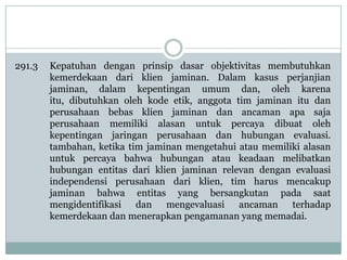 291.3

Kepatuhan dengan prinsip dasar objektivitas membutuhkan
kemerdekaan dari klien jaminan. Dalam kasus perjanjian
jaminan, dalam kepentingan umum dan, oleh karena
itu, dibutuhkan oleh kode etik, anggota tim jaminan itu dan
perusahaan bebas klien jaminan dan ancaman apa saja
perusahaan memiliki alasan untuk percaya dibuat oleh
kepentingan jaringan perusahaan dan hubungan evaluasi.
tambahan, ketika tim jaminan mengetahui atau memiliki alasan
untuk percaya bahwa hubungan atau keadaan melibatkan
hubungan entitas dari klien jaminan relevan dengan evaluasi
independensi perusahaan dari klien, tim harus mencakup
jaminan bahwa entitas yang bersangkutan pada saat
mengidentifikasi dan mengevaluasi ancaman terhadap
kemerdekaan dan menerapkan pengamanan yang memadai.

 