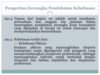 Pengertian Kerangka Pendekatan Kebebasan
291.4 Tujuan dari bagian ini adalah untuk membantu
perusahaan dan anggota tim jaminan dalam
menerapkan pendekatan kerangka kerja konseptual
yang dijelaskan di bawah ini untuk mencapai dan
mempertahankan kemerdekaan.
291.5 Kebebasan terdiri dari:
a) Kebebasan Pikiran
keadaan pikiran yang memungkinkan ekspresi
kesimpulan tanpa dipengaruhi oleh pengaruh yang
mempertimbangkan kompromi professional, sehingga
memungkinkan individu untuk bertindak dengan
integritas dan latihan objektifitas dan skeptisisme
profesional.

 
