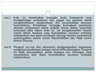 291.7

kode ini menetapkan kerangka kerja konseptual yang
mengharuskan perusahaan dan anggot tim jaminan untuk
mengidentifikasi, mengevaluasi, dan menunjukkan ancaman
kemerdekaan. Pendekatan kerangka konseptual membantu
akuntan professional dalam praktek umum dalam mematuhi
ketentuan etika dalam kode ini. Ini mengakomodasi banyak
variasi dalam keadaan yang menciptakan ancaman terhadap
independensi dan dapat mencegah seorang akuntan professional
menyimpulkan bahwa situasi diperbolehkan jika tidak secara
khusus dilarang.

291.8

Paragraf 291.100 dan seterusnya menggambarkan bagaimana
pengertian pendekatan jaringan untuk bebas diterapkan. Paragraf
ini tidak menunjukkan semua keadaan dan hubungan yang
menciptakan atau dapat menimbulkan ancaman terhadap
independensi.

 