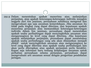 291.9 Dalam menentukan apakah menerima atau melanjutkan
perjanjian, atau apakah keterangan-keterangan individu mungkin
anggota dari tim jaminan, perusahaan sebaiknya mengenal dan
mengevaluasi apa saja ancaman kemerdekaan. Jika ancaman itu
tidak pada tingkat yang dapat diterima, dan keputusan apakah
menerima perjanjian atau memasukkan keterangan-keterangan
individu dalam tim jaminan, perusahaan dapat menentukan
apakah usaha perlindungan dapat menyingkirkan ancaman atau
menguranginya ke level yang dapat diterima. Jika keputusan
apakah melanjutkan perjanjian, perusahaan dapat menentukan
apakah usaha perlindungan yang ada akan dilanjutkan menjadi
efektif untuk menyingkirkan ancaman atau menguranginya ke
level yang dapat diterima atau apakah usaha perlindungan lain
akan perlu diterapkan atau apakah perjanjian perlu berakhir.
Kapan saja informasi baru tentang kedatangan ancaman untuk
perhatian perusahaan selama perjanjian, perusahaan dapat
mengevaluasi arti ancaman sesuai dengan pengertian pendekatan
jaringan.

 