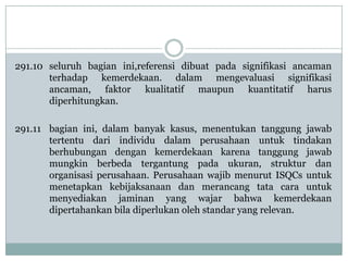 291.10 seluruh bagian ini,referensi dibuat pada signifikasi ancaman
terhadap kemerdekaan. dalam mengevaluasi signifikasi
ancaman, faktor kualitatif maupun kuantitatif harus
diperhitungkan.
291.11 bagian ini, dalam banyak kasus, menentukan tanggung jawab
tertentu dari individu dalam perusahaan untuk tindakan
berhubungan dengan kemerdekaan karena tanggung jawab
mungkin berbeda tergantung pada ukuran, struktur dan
organisasi perusahaan. Perusahaan wajib menurut ISQCs untuk
menetapkan kebijaksanaan dan merancang tata cara untuk
menyediakan jaminan yang wajar bahwa kemerdekaan
dipertahankan bila diperlukan oleh standar yang relevan.

 
