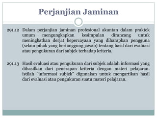 Perjanjian Jaminan
291.12 Dalam perjanjian jaminan profesional akuntan dalam praktek
umum
mengungkapkan
kesimpulan
dirancang
untuk
meningkatkan derjat kepercayaan yang diharapkan pengguna
(selain pihak yang bertanggung jawab) tentang hasil dari evaluasi
atau pengukuran dari subjek terhadap kriteria.
291.13 Hasil evaluasi atau pengukuran dari subjek adalah informasi yang
dihasilkan dari penerapan kriteria dengan materi pelajaran.
istilah “informasi subjek” digunakan untuk mengartikan hasil
dari evaluasi atau pengukuran suatu materi pelajaran.

 