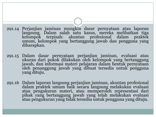 291.14 Perjanjian jaminan mungkin dasar pernyataan atau laporan
langsung. Dalam salah satu kasus, mereka melibatkan tiga
kelompok terpisah: akuntan profesional dalam praktek
umum, kelompok yang bertanggung jawab dan pengguna yang
diharapkan.
291.15 Dalam dasar pernyataan perjanjian jaminan, evaluasi atau
ukuran dari pokok dilakukan oleh kelompok yang bertanggung
jawab, dan informasi materi pelajaran dalam bentuk pernyataan
oleh penanggung jawab yang dibuat tersedia untuk pengguna
yang dituju.
291.16 Dalam laporan langsung perjanjian jaminan, akuntan profesional
dalam praktek umum baik secara langsung melakukan evaluasi
atau pengukuran materi, atau memperoleh representasi dari
pihak yang bertanggung jawab yang telah melakukan evaluasi
atau pengukuran yang tidak tersedia untuk pengguna yang dituju.

 