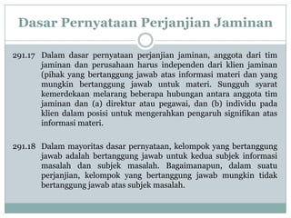 Dasar Pernyataan Perjanjian Jaminan
291.17 Dalam dasar pernyataan perjanjian jaminan, anggota dari tim
jaminan dan perusahaan harus independen dari klien jaminan
(pihak yang bertanggung jawab atas informasi materi dan yang
mungkin bertanggung jawab untuk materi. Sungguh syarat
kemerdekaan melarang beberapa hubungan antara anggota tim
jaminan dan (a) direktur atau pegawai, dan (b) individu pada
klien dalam posisi untuk mengerahkan pengaruh signifikan atas
informasi materi.
291.18 Dalam mayoritas dasar pernyataan, kelompok yang bertanggung
jawab adalah bertanggung jawab untuk kedua subjek informasi
masalah dan subjek masalah. Bagaimanapun, dalam suatu
perjanjian, kelompok yang bertanggung jawab mungkin tidak
bertanggung jawab atas subjek masalah.

 