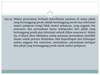 291,19 Dalam pernyataan berbasis keterlibatan jaminan di mana pihak
yang bertanggung jawab adalah bertanggung jawab atas informasi
materi pelajaran tetapi tidak materi pelajaran, yang anggota tim
assurance dan perusahaan harus independen dari pihak yang
bertanggung jawab atas informasi subyek (klien assurance). Selain
itu, evaluasi akan dilakukan setiap ancaman perusahaan memiliki
alasan untuk percaya diciptakan oleh kepentingan dan hubungan
antara anggota tim assurance, perusahaan, perusahaan jaringan
dan pihak yang bertanggung jawab untuk materi pelajaran.

 