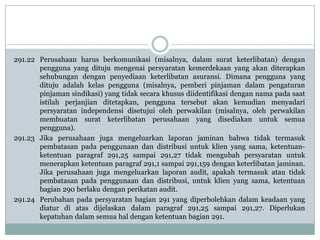 291.22 Perusahaan harus berkomunikasi (misalnya, dalam surat keterlibatan) dengan
pengguna yang dituju mengenai persyaratan kemerdekaan yang akan diterapkan
sehubungan dengan penyediaan keterlibatan asuransi. Dimana pengguna yang
dituju adalah kelas pengguna (misalnya, pemberi pinjaman dalam pengaturan
pinjaman sindikasi) yang tidak secara khusus diidentifikasi dengan nama pada saat
istilah perjanjian ditetapkan, pengguna tersebut akan kemudian menyadari
persyaratan independensi disetujui oleh perwakilan (misalnya, oleh perwakilan
membuatan surat keterlibatan perusahaan yang disediakan untuk semua
pengguna).
291.23 Jika perusahaan juga mengeluarkan laporan jaminan bahwa tidak termasuk
pembatasan pada penggunaan dan distribusi untuk klien yang sama, ketentuanketentuan paragraf 291,25 sampai 291,27 tidak mengubah persyaratan untuk
menerapkan ketentuan paragraf 291,1 sampai 291,159 dengan keterlibatan jaminan.
Jika perusahaan juga mengeluarkan laporan audit, apakah termasuk atau tidak
pembatasan pada penggunaan dan distribusi, untuk klien yang sama, ketentuan
bagian 290 berlaku dengan perikatan audit.
291.24 Perubahan pada persyaratan bagian 291 yang diperbolehkan dalam keadaan yang
diatur di atas dijelaskan dalam paragraf 291,25 sampai 291,27. Diperlukan
kepatuhan dalam semua hal dengan ketentuan bagian 291.

 