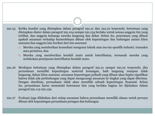 291.25 Ketika kondisi yang ditetapkan dalam paragraf 291,21 dan 291,22 terpenuhi, ketentuan yang
ditetapkan diatur dalam paragraf 291,104 sampai 291,134 berlaku untuk semua anggota tim yang
terlibat, dan anggota keluarga mereka langsung dan dekat. Selain itu, penentuan yang dibuat
apakah ancaman terhadap kemerdekaan dibuat oleh kepentingan dan hubungan antara klien
asuransi dan anggota lain berikut dari tim asuransi:
a) Mereka yang memberikan konsultasi mengenai teknik atau isu-isu spesifik industri, transaksi
atau peristiwa, dan
b) Mereka yang memberikan kendali mutu untuk keterlibatan, termasuk mereka yang
melakukan peninjauan keterlibatan kendali mutu.

291.26 Meskipun ketentuan yang ditetapkan dalam paragraf 291,21 sampai 291,22 terpenuhi, jika
perusahaan memiliki kepentingan material keuangan, baik langsung maupun tidak
langsung, dalam klien asuransi, ancaman kepentingan pribadi yang dibuat akan begitu signifikan
bahwa tidak ada perlindungan yang dapat mengurangi ancaman ke tingkat yang dapat diterima.
Dengan demikian, perusahaan tidak akan memiliki sebuah kepentingan finansial. Selain
itu, perusahaan harus mematuhi ketentuan lain yang berlaku bagian ini dijelaskan dalam
paragraf 291,113-291,159.
291.27

Evaluasi juga dilakukan dari setiap ancaman bahwa perusahaan memiliki alasan untuk percaya
dibuat oleh kepentingan perusahaan jaringan dan hubungan

 