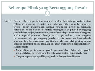 Beberapa Pihak yang Bertanggung Jawab

291.28

Dalam beberapa perjanjian asuransi, apakah berbasis pernyataan atau
pelaporan langsung, mungkin ada beberapa pihak yang bertanggung
jawab. Dalam menentukan apakah diperlukan untuk menerapkan
ketentuan dalam bagian ini untuk masing-masing pihak bertanggung
jawab dalam perjanjian tersebut, perusahaan dapat mempertimbangkan
apakah kepentingan atau hubungan antara perusahaan, atau anggota
tim asuransi, dan penanggung jawab tertentu akan membuat sebuah
ancaman bagi kemerdekaan yang tidak sepele dan tidak penting dalam
konteks informasi pokok masalah. Ini akan mempertimbangkan faktorfaktor seperti:
 Materialitasnya informasi pokok permasalahan (atau dari pokok
masalah) dimana pihak yang tertentu yang bertanggung jawab, dan
 Tingkat kepentingan publik yang terkait dengan keterlibatan.

 